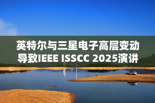 英特尔与三星电子高层变动导致IEEE ISSCC 2025演讲人更替