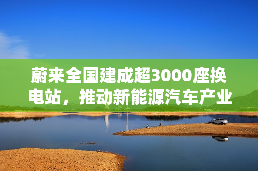 蔚来全国建成超3000座换电站，推动新能源汽车产业能源补给革新