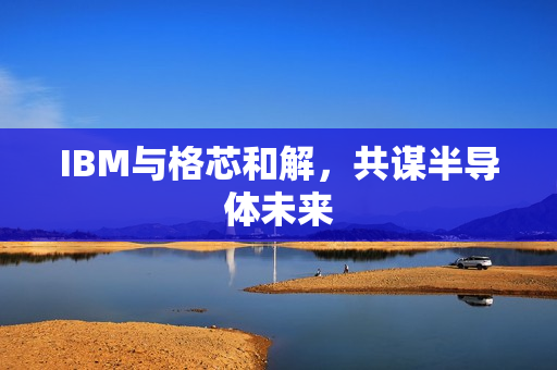 IBM与格芯和解，共谋半导体未来