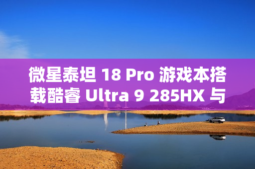 微星泰坦 18 Pro 游戏本搭载酷睿 Ultra 9 285HX 与 RTX 4070 新品亮相Geekbench标题建议，微星泰坦重磅新品亮相Geekbench，搭载酷睿Ultra处理器与RTX 4070显卡的游戏本震撼来袭！
