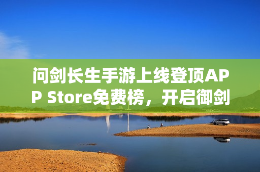 问剑长生手游上线登顶APP Store免费榜,开启御剑修仙之旅 问剑长生手游上线登顶APP Store免费榜,开启御剑修仙之旅