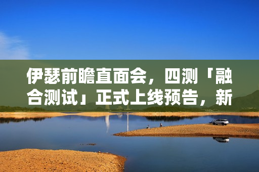 伊瑟前瞻直面会，四测「融合测试」正式上线预告，新料揭秘！