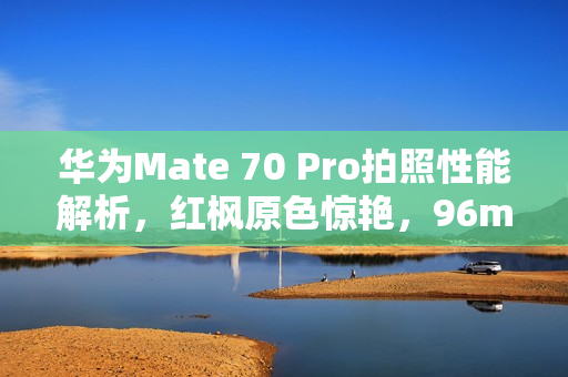 华为Mate 70 Pro拍照性能解析，红枫原色惊艳，96mm长焦展现超强实力