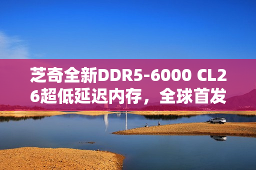 芝奇全新DDR5-6000 CL26超低延迟内存，全球首发2x32GB大容量套装登场