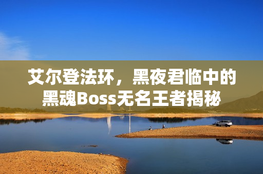 艾尔登法环,黑夜君临中的黑魂Boss无名王者揭秘 艾尔登法环,黑夜君临中的黑魂Boss无名王者揭秘