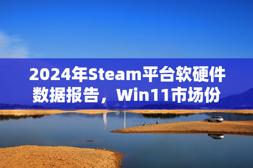 2024年Steam平台软硬件数据报告，Win11市场份额过半，AMD增长显著