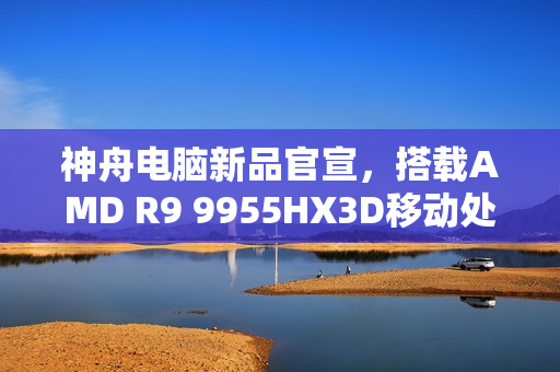 神舟电脑新品官宣，搭载AMD R9 9955HX3D移动处理器发布在即