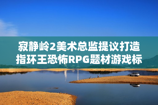寂静岭2美术总监提议打造指环王恐怖RPG题材游戏标题，黑暗世界的奇幻之旅探索与冒险的RPG游戏概念揭秘！