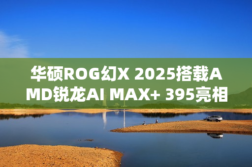 华硕ROG幻X 2025搭载AMD锐龙AI MAX+ 395亮相Geekbench标题建议，华硕ROG幻X 2025新配置亮相Geekbench，搭载AMD锐龙AI MAX技术