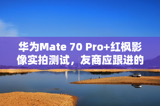 华为Mate 70 Pro+红枫影像实拍测试，友商应跟进的创新标杆