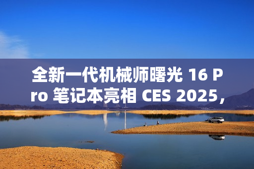 全新一代机械师曙光 16 Pro 笔记本亮相 CES 2025，超高分辨率与刷新率惊艳全场