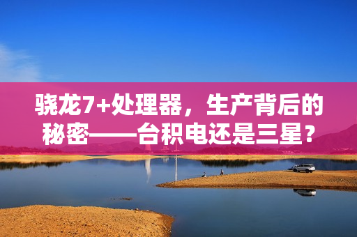 骁龙7+处理器，生产背后的秘密——台积电还是三星？
