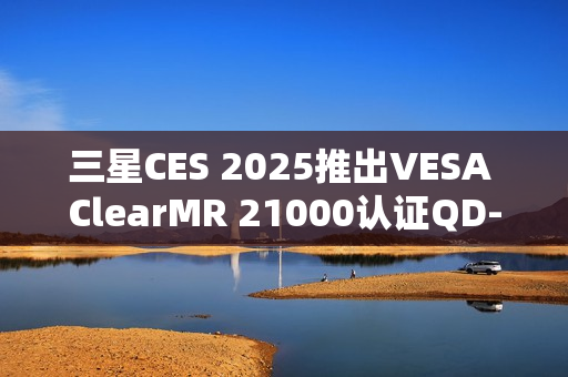 三星CES 2025推出VESA ClearMR 21000认证QD-OLED显示器重磅亮相