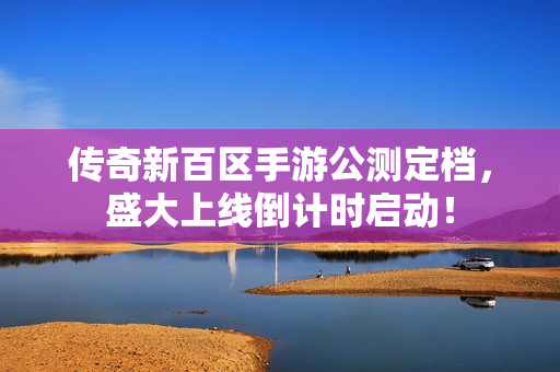 传奇新百区手游公测定档，盛大上线倒计时启动！