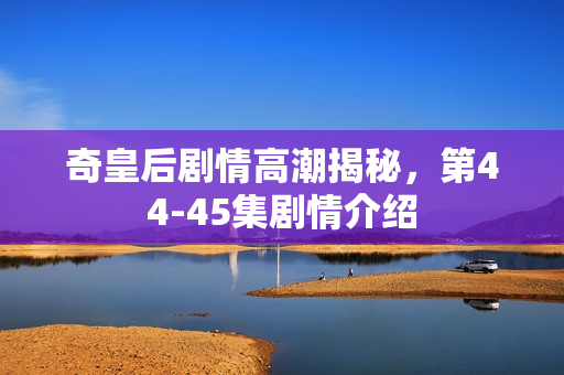 奇皇后剧情高潮揭秘，第44-45集剧情介绍