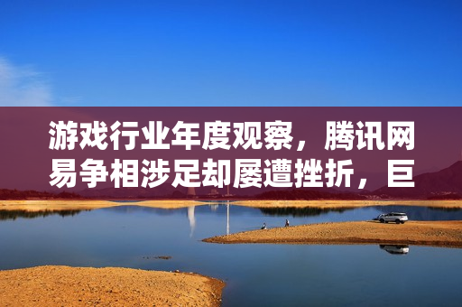 游戏行业年度观察，腾讯网易争相涉足却屡遭挫折，巨额投资背后的困境与挑战