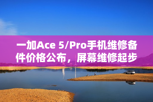 一加Ace 5/Pro手机维修备件价格公布，屏幕维修起步价750元，电池更换仅需199元