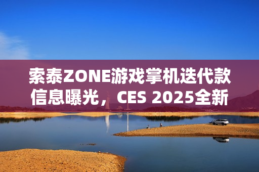 索泰ZONE游戏掌机迭代款信息曝光，CES 2025全新预告发布