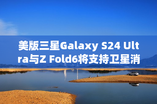美版三星Galaxy S24 Ultra与Z Fold6将支持卫星消息功能