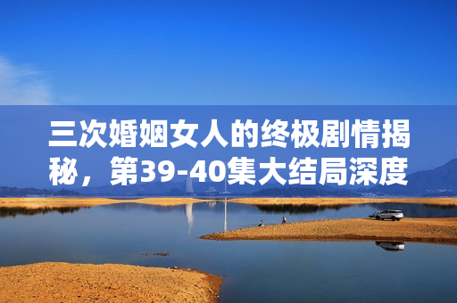 三次婚姻女人的终极剧情揭秘,第39-40集大结局深度解析 三次婚姻女人的终极剧情揭秘,第39-40集大结局深度解析