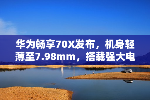 华为畅享70X发布，机身轻薄至7.98mm，搭载强大电池续航及超值价格标签