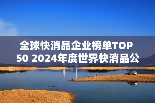 全球快消品企业榜单TOP 50 2024年度世界快消品公司排行榜