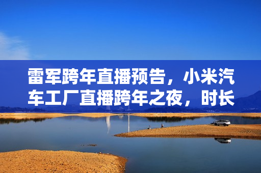 雷军跨年直播预告，小米汽车工厂直播跨年之夜，时长超四小时