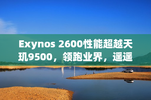 Exynos 2600性能超越天玑9500，领跑业界，遥遥领先？