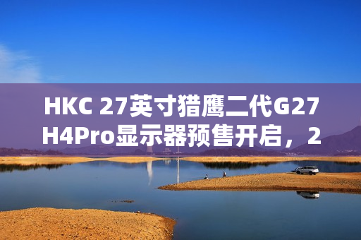 HKC 27英寸猎鹰二代G27H4Pro显示器预售开启，2K 320Hz高刷，人体工学支架设计，首发价格仅1599元
