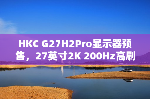 HKC G27H2Pro显示器预售，27英寸2K 200Hz高刷，升降旋转支架，仅售999元