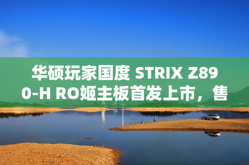 华硕玩家国度 STRIX Z890-H RO姬主板首发上市，售价2799元