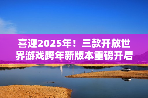喜迎2025年！三款开放世界游戏跨年新版本重磅开启