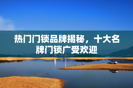 热门门锁品牌揭秘,十大名牌门锁广受欢迎 热门门锁品牌揭秘,十大名牌门锁广受欢迎
