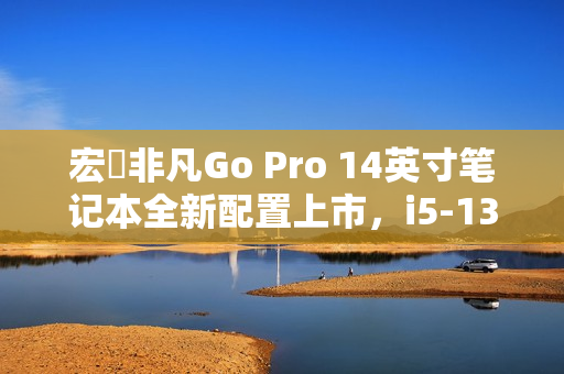 宏碁非凡Go Pro 14英寸笔记本全新配置上市，i5-13420H+16G+1T，首销价4199元