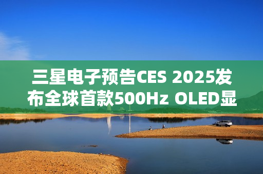 三星电子预告CES 2025发布全球首款500Hz OLED显示器系列新品