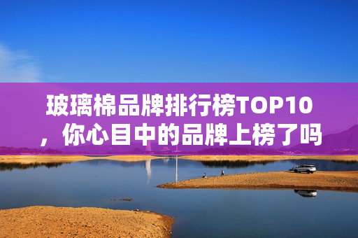 玻璃棉品牌排行榜TOP10,你心目中的品牌上榜了吗? 玻璃棉品牌排行榜TOP10,你心目中的品牌上榜了吗?
