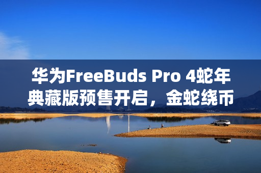 华为FreeBuds Pro 4蛇年典藏版预售开启，金蛇绕币设计，专属弹窗，仅需1499元