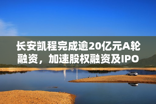 长安凯程完成逾20亿元A轮融资,加速股权融资及IPO上市进程 长安凯程完成逾20亿元A轮融资,加速股权融资及IPO上市进程