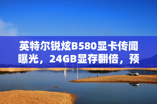 英特尔锐炫B580显卡传闻曝光，24GB显存翻倍，预计2025年上半年推出