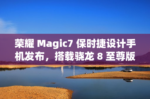 荣耀 Magic7 保时捷设计手机发布，搭载骁龙 8 至尊版，售价 7999 元起
