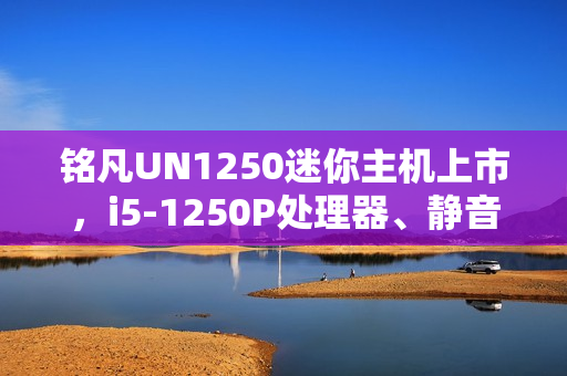 铭凡UN1250迷你主机上市，i5-1250P处理器、静音性能卓越，价格仅1599元起