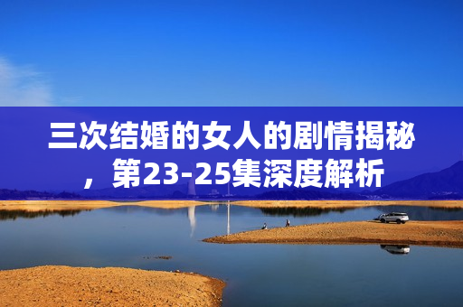 三次结婚的女人的剧情揭秘，第23-25集深度解析