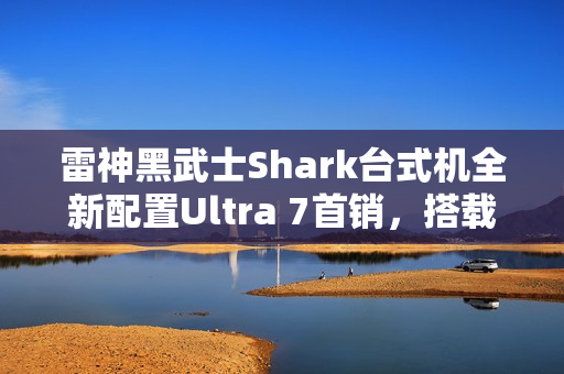 雷神黑武士Shark台式机全新配置Ultra 7首销，搭载RTX 4090D显卡，仅需26999元！
