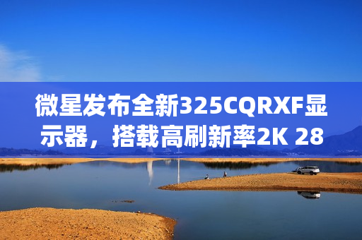 微星发布全新325CQRXF显示器，搭载高刷新率2K 280Hz Rapid VA面板，视觉体验升级