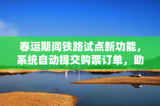 春运期间铁路试点新功能,系统自动提交购票订单,助力旅客出行便捷化 春运期间铁路试点新功能,系统自动提交购票订单,助力旅客出行便捷化