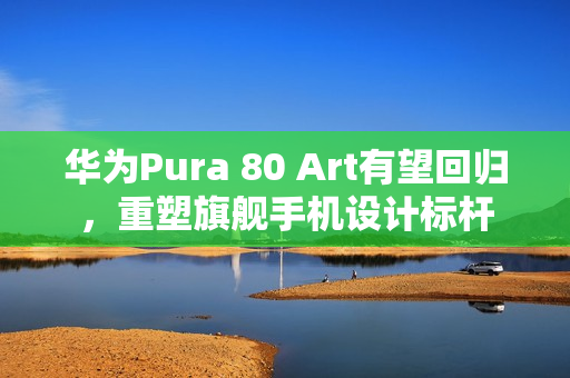 华为Pura 80 Art有望回归，重塑旗舰手机设计标杆