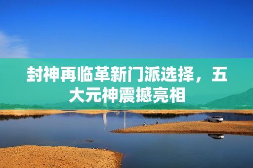 封神再临革新门派选择，五大元神震撼亮相