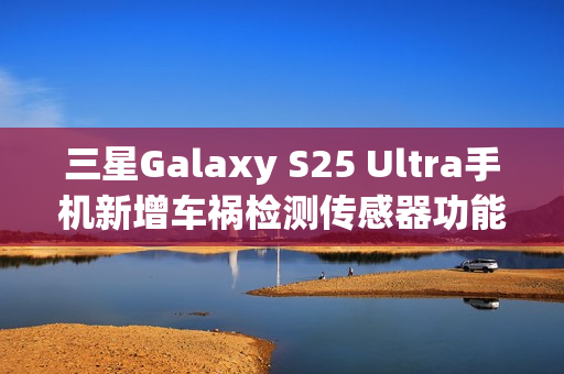 三星Galaxy S25 Ultra手机新增车祸检测传感器功能,智能安全再升级 三星Galaxy S25 Ultra手机新增车祸检测传感器功能,智能安全再升级