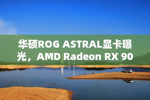 华硕ROG ASTRAL显卡曝光，AMD Radeon RX 9070搭载高达16GB显存重磅来袭