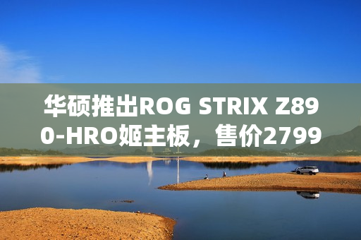 华硕推出ROG STRIX Z890-HRO姬主板，售价2799元
